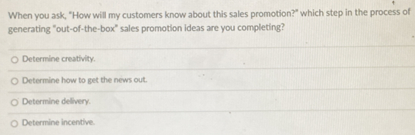 When you ask, "How will my customers know about this sales promotion?" which step in the process of
generating "out-of-the-box" sales promotion ideas are you completing?
Determine creativity.
Determine how to get the news out.
Determine delivery.
Determine incentive.