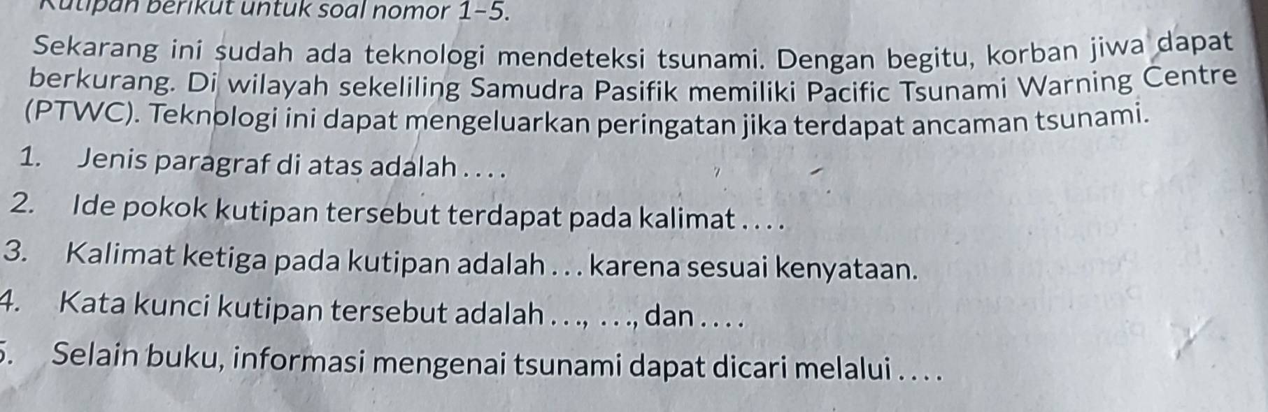 Kutipan berikut untuk soal nomor 1-5. 
Sekarang ini sudah ada teknologi mendeteksi tsunami. Dengan begitu, korban jiwa dapat 
berkurang. Di wilayah sekeliling Samudra Pasifik memiliki Pacific Tsunami Warning Centre 
(PTWC). Teknologi ini dapat mengeluarkan peringatan jika terdapat ancaman tsunami. 
1. Jenis paragraf di atas adalah . . . . 
2. Ide pokok kutipan tersebut terdapat pada kalimat . . . . 
3. Kalimat ketiga pada kutipan adalah . . . karena sesuai kenyataan. 
4. Kata kunci kutipan tersebut adalah . . ., . . ., dan . . . . 
5. Selain buku, informasi mengenai tsunami dapat dicari melalui . . . .