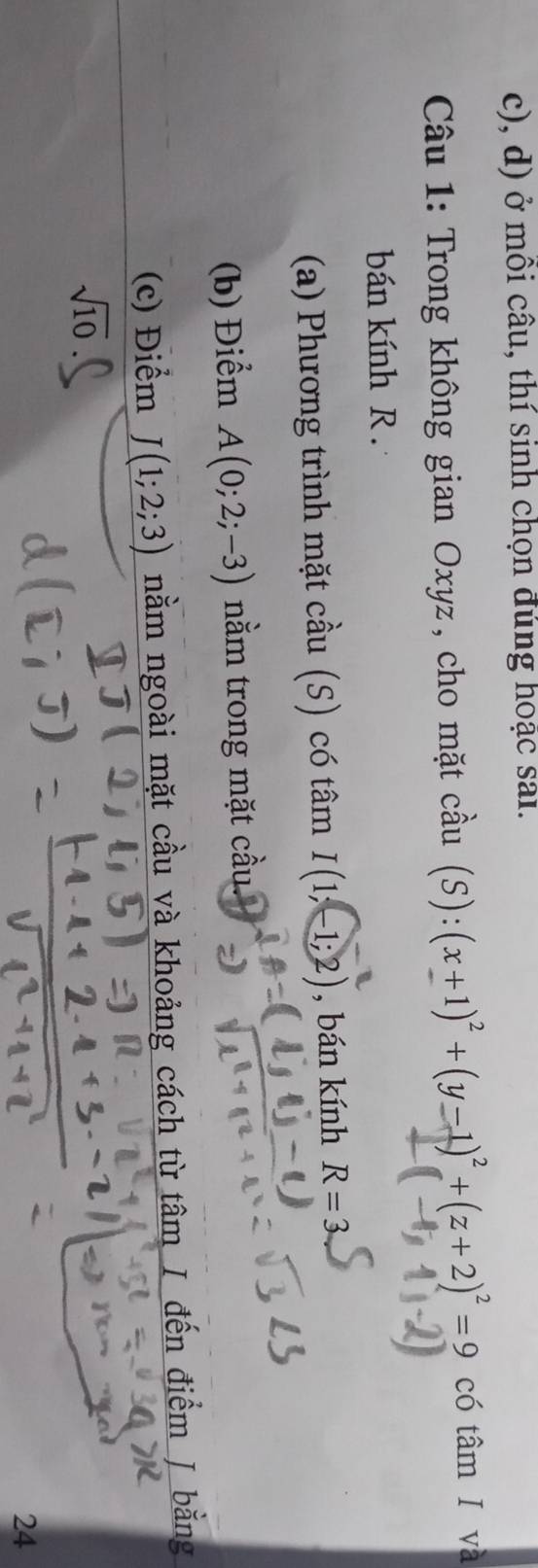 ở môi câu, thí sinh chọn đúng hoặc sai. 
Câu 1: Trong không gian Oxyz, cho mặt  chat au (S):(x+1)^2+(y-1)^2+(z+2)^2=9 có tâm I và 
bán kính R. 
(a) Phương trình mặt cầu (S) có tâm I(1;-1;2) , bán kính R=3
(b) Điểm A(0;2;-3) nằm trong mặt cầu. 
(c) Điểm J(1;2;3) nằm ngoài mặt cầu và khoảng cách từ tâm I đến điểm J bằng
sqrt(10)
24