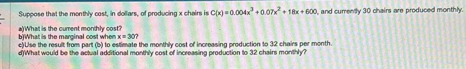 Suppose that the monthly cost, in dollars, of producing x chairs is C(x)=0.004x^3+0.07x^2+18x+600 , and currently 30 chairs are produced monthly. 
a)What is the current monthly cost? 
b)What is the marginal cost when x=30 ? 
c)Use the result from part (b) to estimate the monthly cost of increasing production to 32 chairs per month. 
d)What would be the actual additional monthly cost of increasing production to 32 chairs monthly?