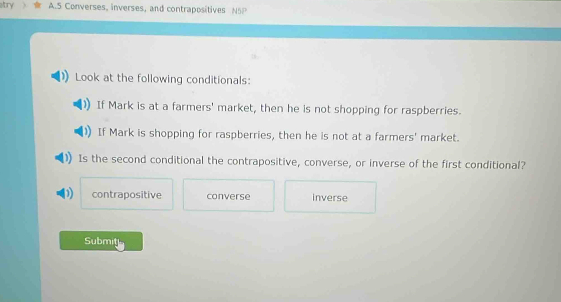 atry A.5 Converses, inverses, and contrapositives N5P
Look at the following conditionals:
If Mark is at a farmers' market, then he is not shopping for raspberries.
If Mark is shopping for raspberries, then he is not at a farmers' market.
Is the second conditional the contrapositive, converse, or inverse of the first conditional?
contrapositive converse inverse
Submitl