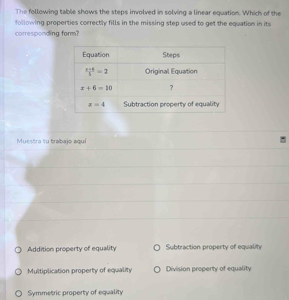 The following table shows the steps involved in solving a linear equation. Which of the
following properties correctly fills in the missing step used to get the equation in its
corresponding form?
Muestra tu trabajo aquí
Addition property of equality Subtraction property of equality
Multiplication property of equality Division property of equality
Symmetric property of equality