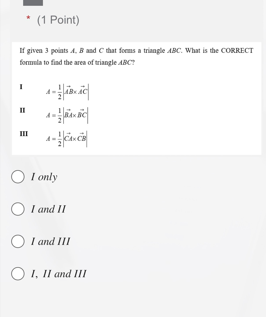 If given 3 points A, B and C that forms a triangle ABC. What is the CORRECT
formula to find the area of triangle ABC?
I A= 1/2 |vector AB* vector AC|
II A= 1/2 |vector BA* vector BC|
III
A= 1/2 |vector CA* vector CB|
I only
I and II
I and III
I, II and III