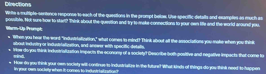 Directions 
Write a multiple-sentence response to each of the questions in the prompt below. Use specific details and examples as much as 
possible. Not sure how to start? Think about the question and try to make connections to your own life and the world around you. 
Warm-Up Prompt: 
When you hear the word “industrialization," what comes to mind? Think about all the associations you make when you think 
about industry or industrialization, and answer with specific details. 
How do you think industrialization impacts the economy of a society? Describe both positive and negative impacts that come to 
mind. 
How do you think your own society will continue to industrialize in the future? What kinds of things do you think need to happen 
in your own society when it comes to industrialization?