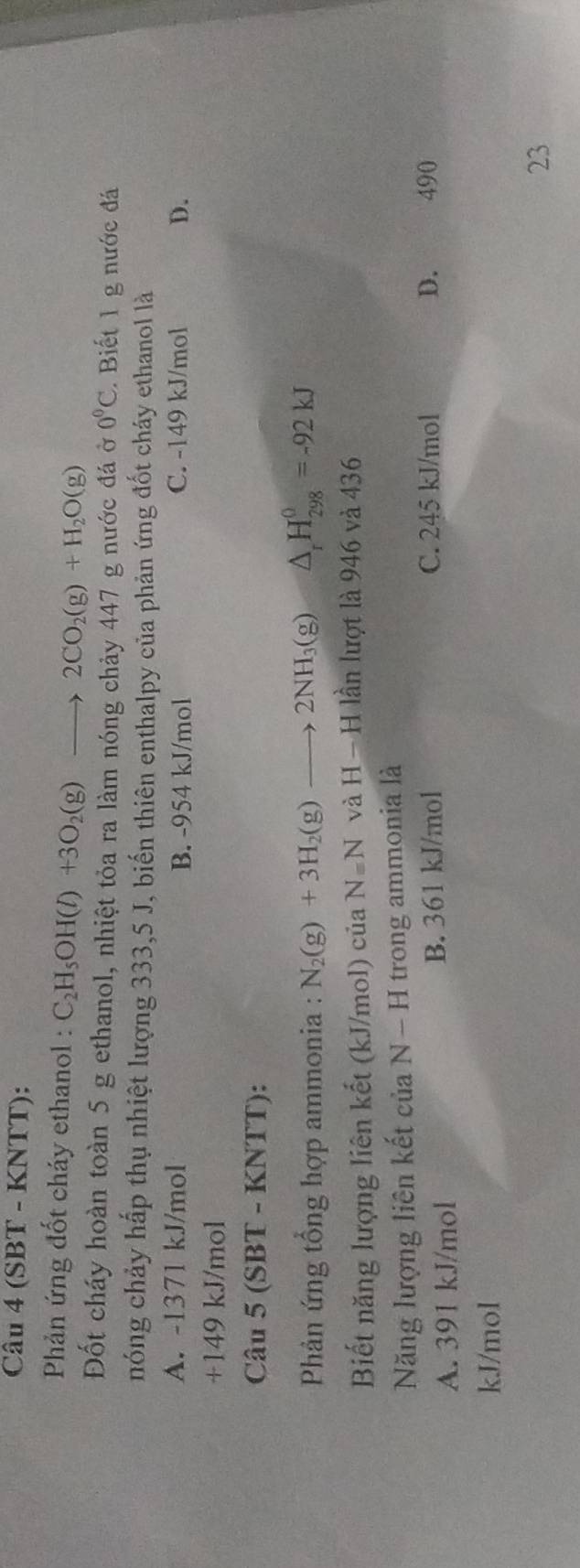 (SBT - KNTT):
Phản ứng đốt cháy ethanol : C_2H_5OH(l)+3O_2(g)to 2CO_2(g)+H_2O(g)
Đốt cháy hoàn toàn 5 g ethanol, nhiệt tỏa ra làm nóng chảy 447 g nước đá ờ 0°C. Biết 1 g nước đá
nóng chảy hấp thụ nhiệt lượng 333,5 J, biến thiên enthalpy của phản ứng đốt cháy ethanol là
A. -1371 kJ/mol B. -954 kJ/mol C. -149 kJ/mol D.
+149 kJ/mol
Câu 5 (SBT - KNTT):
* Phản ứng tổng hợp ammonia : N_2(g)+3H_2(g)to 2NH_3(g) △ _rH_(298)^0=-92kJ
Biết năng lượng liên kết (kJ/mol) của N=N j và H-H lần lượt là 946 và 436
Năng lượng liên kết của N-H trong ammonia là
A. 391 kJ/mol B. 361 kJ/mol C. 245 kJ/mol
D. 490
kJ/mol
23