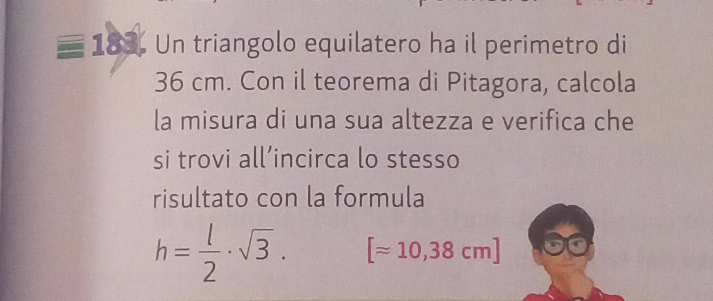 Un triangolo equilatero ha il perimetro di
36 cm. Con il teorema di Pitagora, calcola 
la misura di una sua altezza e verifica che 
si trovi all’incirca lo stesso 
risultato con la formula
h= l/2 · sqrt(3).
[approx 10,38cm]