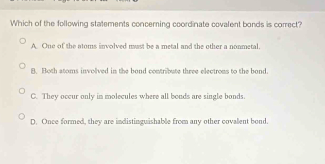 Which of the following statements concerning coordinate covalent bonds is correct?
A. One of the atoms involved must be a metal and the other a nonmetal.
B. Both atoms involved in the bond contribute three electrons to the bond.
C. They occur only in molecules where all bonds are single bonds.
D. Once formed, they are indistinguishable from any other covalent bond.