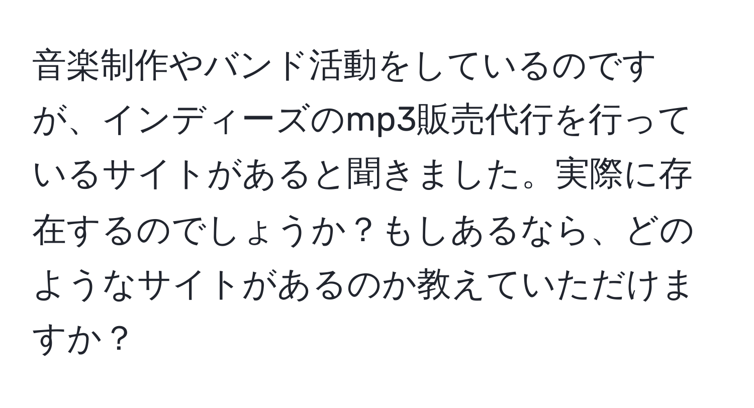 音楽制作やバンド活動をしているのですが、インディーズのmp3販売代行を行っているサイトがあると聞きました。実際に存在するのでしょうか？もしあるなら、どのようなサイトがあるのか教えていただけますか？