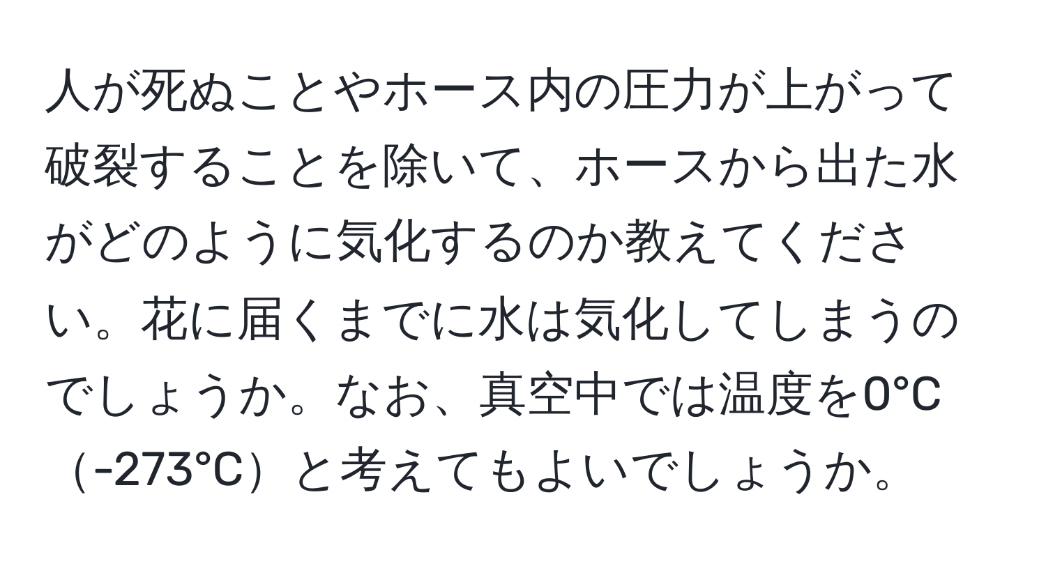 人が死ぬことやホース内の圧力が上がって破裂することを除いて、ホースから出た水がどのように気化するのか教えてください。花に届くまでに水は気化してしまうのでしょうか。なお、真空中では温度を0°C-273°Cと考えてもよいでしょうか。