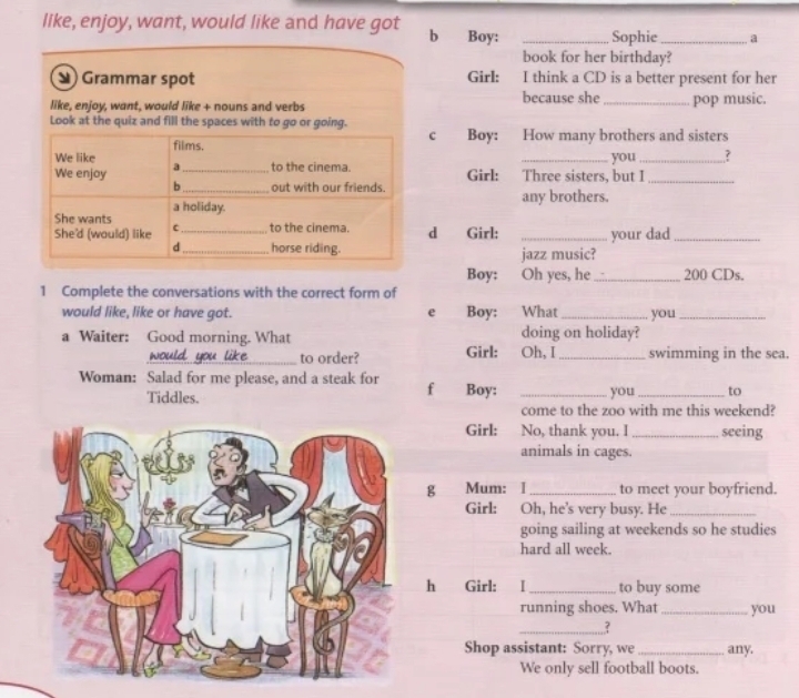 like, enjoy, want, would like and have got b Boy: _Sophie_ a 
book for her birthday? 
Grammar spot Girl: I think a CD is a better present for her 
like, enjoy, want, would like + nouns and verbs because she_ pop music. 
Look at the quiz and fill the spaces with to go or going. c Boy: How many brothers and sisters 
We like films. 
_you_ ? 
We enjoy a_ to the cinema. Three sisters, but I_ 
Girl: a 
b_ out with our friends. any brothers. 
a holiday. 
She wants 
She'd (would) like c_ to the cinema. d Girl: _your dad_ 
d_ horse riding. jazz music? 
Boy: Oh yes, he _ 200 CDs. 
1 Complete the conversations with the correct form of 
would like, like or have got. e Boy: What _you_ 
a Waiter: Good morning. What doing on holiday? 
to order? Girl: Oh, I_ swimming in the sea. 
Woman: Salad for me please, and a steak for f Boy: _you_ to 
Tiddles. 
come to the zoo with me this weekend? 
Girl: No, thank you. I_ seeing 
animals in cages. 
g Mum: I _to meet your boyfriend. 
Girl: Oh, he's very busy. He_ 
going sailing at weekends so he studies 
hard all week. 
h Girl: I_ to buy some 
running shoes. What _you 
_? 
Shop assistant: Sorry, we_ any. 
We only sell football boots.