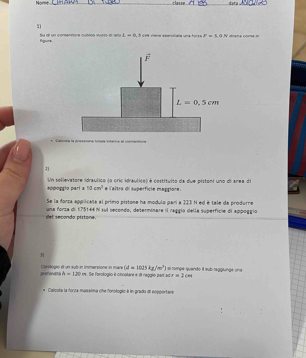 Nome. _classe._ data_
1)
Su dí un contenitore cubico vuoto di lato L=0 , 5 cm viene esercitata una forza F=5,0N diretta come in
figura
Calcola la pressione totale interna al contenitore
2)
Un sollevatore idraulico (o cric idraulico) è costituito da due pistoni uno di area di
appoggio pari a 10cm^2 e l'altro di superficie maggiore.
Se la forza applicata al primo pistone ha modulo pari a 223 N ed è tale da produrre
una forza di 175144 N sul secondo, determinare il raggio della superficie di appoggio
del secondo pistone.
3)
L'orologio di un sub in immersione in mare (d=1025kg/m^3) si rompe quando il sub raggiunge una
profondità h=120m. Se l'orologio è circolare e di raggio pari ad r=2cm
Calcola la forza massima che l'orologio è in grado di sopportare