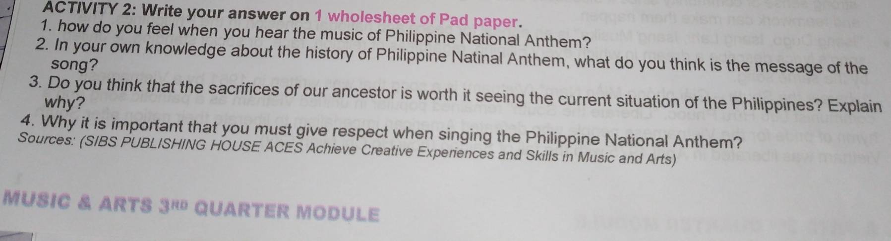 ACTIVITY 2: Write your answer on 1 wholesheet of Pad paper. 
1. how do you feel when you hear the music of Philippine National Anthem? 
2. In your own knowledge about the history of Philippine Natinal Anthem, what do you think is the message of the 
song? 
3. Do you think that the sacrifices of our ancestor is worth it seeing the current situation of the Philippines? Explain 
why? 
4. Why it is important that you must give respect when singing the Philippine National Anthem? 
Sources: (SIBS PUBLISHING HOUSE ACES Achieve Creative Experiences and Skills in Music and Arts) 
MUSIC & ARTS 3^(Ro) QUARTER MODULE