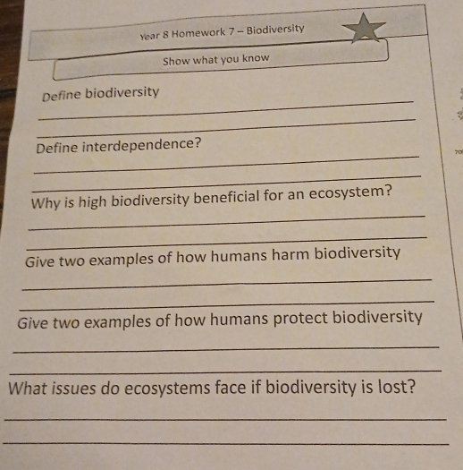 Year 8 Homework 7 - Biodiversity 
Show what you know 
_ 
Define biodiversity 
_ 
_ 
Define interdependence? 
70 
_ 
_ 
Why is high biodiversity beneficial for an ecosystem? 
_ 
Give two examples of how humans harm biodiversity 
_ 
_ 
Give two examples of how humans protect biodiversity 
_ 
_ 
What issues do ecosystems face if biodiversity is lost? 
_ 
_