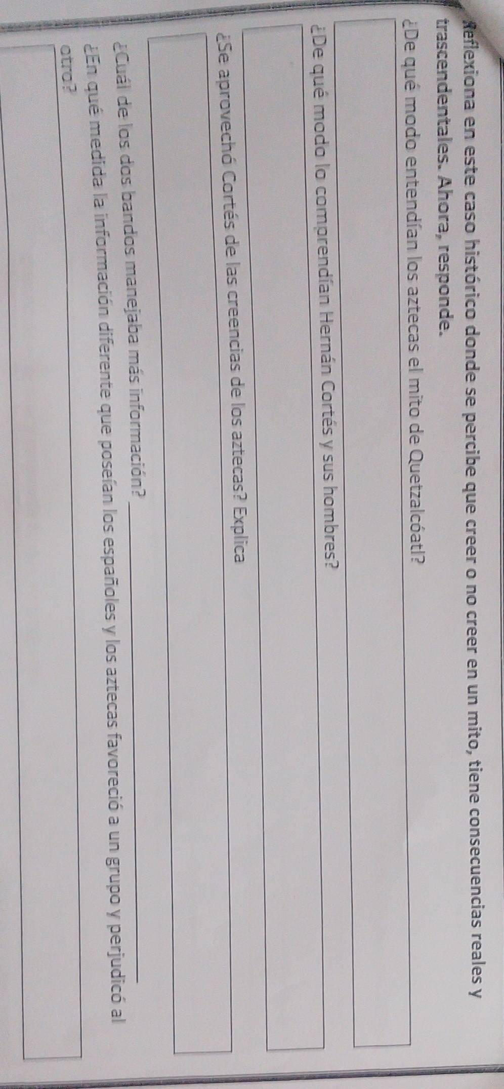 Reflexiona en este caso histórico donde se percibe que creer o no creer en un mito, tiene consecuencias reales y 
trascendentales. Ahora, responde. 
¿De qué modo entendían los aztecas el mito de Quetzalcóatl? 
¿De qué modo lo comprendían Hernán Cortés y sus hombres? 
¿Se aprovechó Cortés de las creencias de los aztecas? Explica 
¿Cuál de los dos bandos manejaba más información? 
_ 
¿En qué medida la información diferente que poseían los españoles y los aztecas favoreció a un grupo y perjudicó al 
atra?