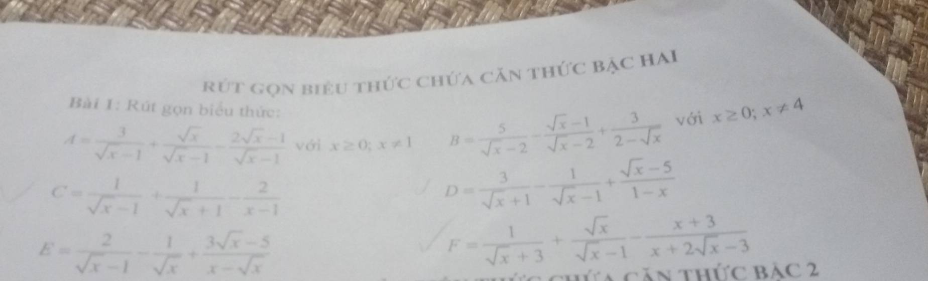 rút gọn biêu thức chứa căn thức bậc HAI 
Bài 1: Rút gọn biểu thức:
A= 3/sqrt(x)-1 + sqrt(x)/sqrt(x)-1 - (2sqrt(x)-1)/sqrt(x)-1  với x≥ 0; x!= 1 B= 5/sqrt(x)-2 - (sqrt(x)-1)/sqrt(x)-2 + 3/2-sqrt(x)  với x≥ 0; x!= 4
C= 1/sqrt(x)-1 + 1/sqrt(x)+1 - 2/x-1 
D= 3/sqrt(x)+1 - 1/sqrt(x)-1 + (sqrt(x)-5)/1-x 
E= 2/sqrt(x)-1 - 1/sqrt(x) + (3sqrt(x)-5)/x-sqrt(x) 
F= 1/sqrt(x)+3 + sqrt(x)/sqrt(x)-1 - (x+3)/x+2sqrt(x)-3 
ta căn thức Bảc 2