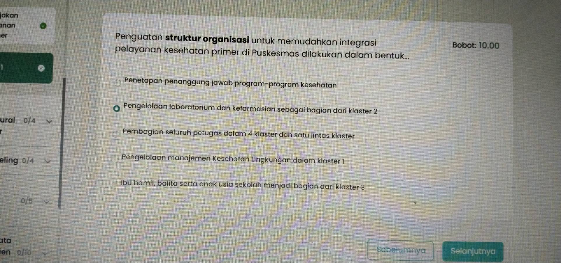 jakan
nan
er
Penguatan struktur organisasi untuk memudahkan integrasi
Bobot: 10.00
pelayanan kesehatan primer di Puskesmas dilakukan dalam bentuk...
Penetapan penanggung jawab program-program kesehatan
Pengelolaan laboratorium dan kefarmasian sebagai bagian dari klaster 2
ural 0/4
Pembagian seluruh petugas dalam 4 klaster dan satu lintas klaster
eling 0/4
Pengelolaan manajemen Kesehatan Lingkungan dalam klaster 1
Ibu hamil, balita serta anak usia sekolah menjadi bagian dari klaster 3
0/5
ata
Sebelumnya
ien 0/10 Selanjutnya