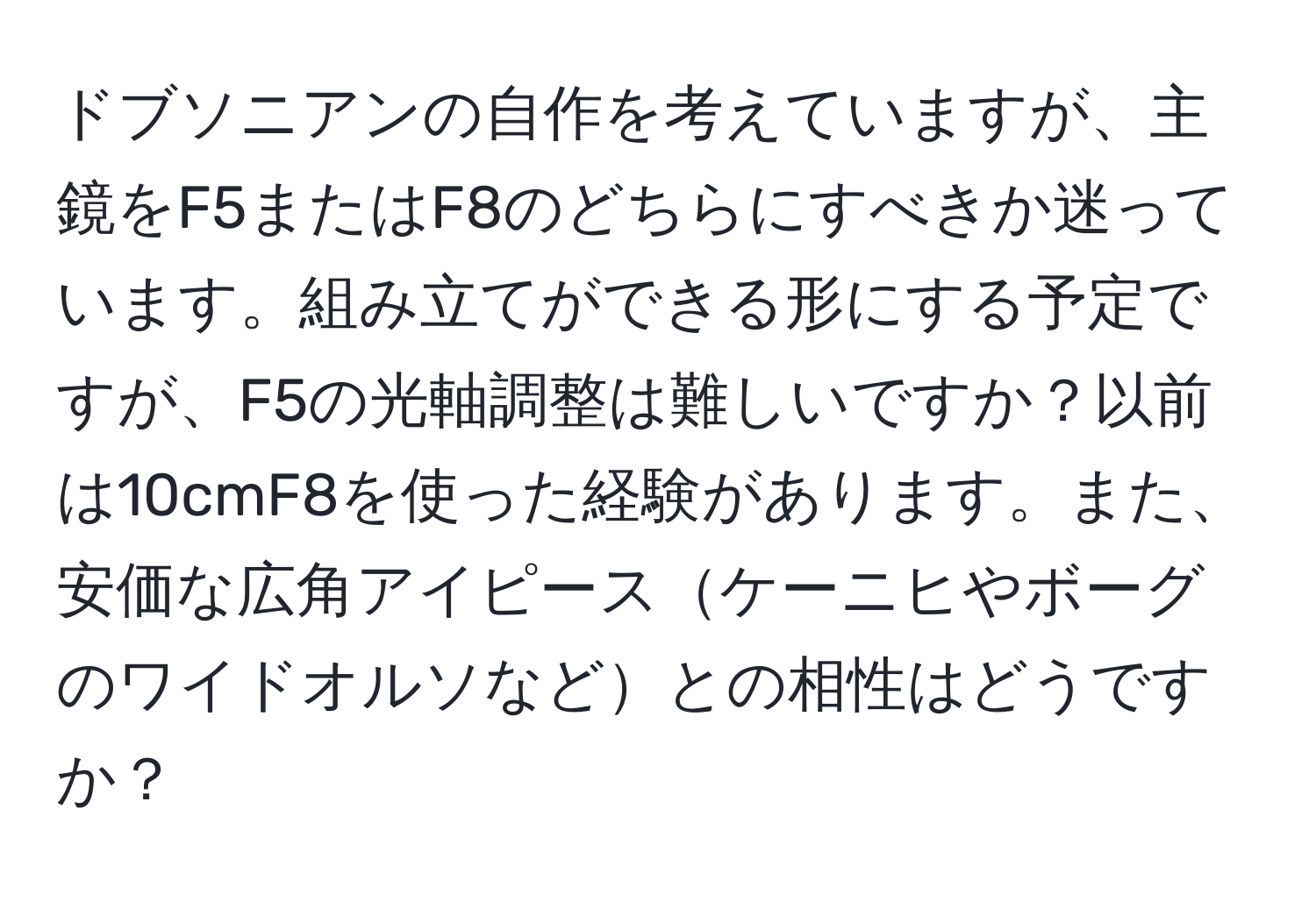 ドブソニアンの自作を考えていますが、主鏡をF5またはF8のどちらにすべきか迷っています。組み立てができる形にする予定ですが、F5の光軸調整は難しいですか？以前は10cmF8を使った経験があります。また、安価な広角アイピースケーニヒやボーグのワイドオルソなどとの相性はどうですか？