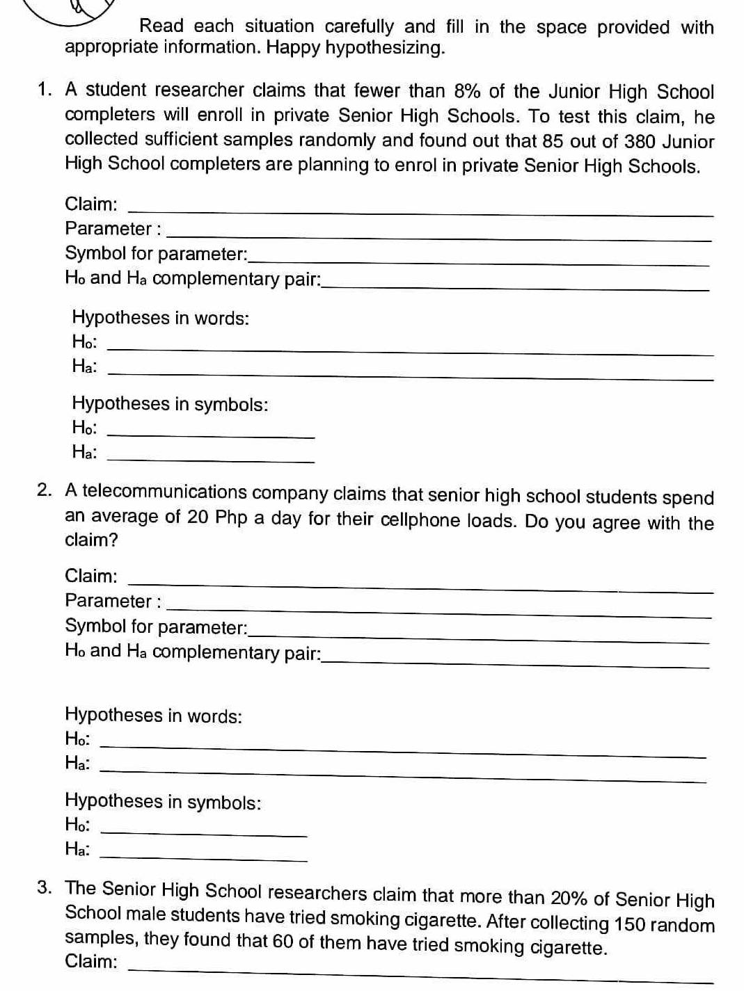 Read each situation carefully and fill in the space provided with 
appropriate information. Happy hypothesizing. 
1. A student researcher claims that fewer than 8% of the Junior High School 
completers will enroll in private Senior High Schools. To test this claim, he 
collected sufficient samples randomly and found out that 85 out of 380 Junior 
High School completers are planning to enrol in private Senior High Schools. 
Claim:_ 
Parameter :_ 
Symbol for parameter:_
H_o and H_a complementary pair:_ 
Hypotheses in words: 
Ho:_ 
Ha: 
_ 
Hypotheses in symbols: 
Ho:_ 
Ha:_ 
2. A telecommunications company claims that senior high school students spend 
an average of 20 Php a day for their cellphone loads. Do you agree with the 
claim? 
Claim:_ 
_ 
Parameter : 
Symbol for parameter: 
_
H_o and H_a complementary pair: 
_ 
Hypotheses in words: 
Ho:_ 
Ha: 
_ 
Hypotheses in symbols: 
Ho:_ 
Ha: 
_ 
3. The Senior High School researchers claim that more than 20% of Senior High 
School male students have tried smoking cigarette. After collecting 150 random 
samples, they found that 60 of them have tried smoking cigarette. 
_ 
Claim: