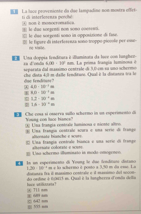 La luce proveniente da due lampadine non mostra effet-
ti di interferenza perché:
A non è monocromatica.
B le due sorgenti non sono coerenti.
C le due sorgenti sono in opposizione di fase.
D le figure di interferenza sono troppo piccole per esse-
re viste.
2 Una doppia fenditura è illuminata da luce con lunghez-
za d’onda 6,00· 10^2 nm. La prima frangia luminosa è
separata dal massimo centrale di 3,0 cm su uno schermo
che dista 4,0 m dalle fenditure. Qual è la distanza tra le
due fenditure?
A 4,0· 10^(-5)m
B 8,0· 10^(-5)m
C 1,2· 10^(-4)m
D 1,6· 10^(-4)m
Che cosa si osserva sullo schermo in un esperimento di
Young con luce bianca?
A Una frangia centrale luminosa e niente altro.
⑧ Una frangia centrale scura e una serie di frange
alternate bianche e scure.
Una frangia centrale bianca e una serie di frange
alternate colorate e scure.
D Uno schermo illuminato in modo omogeneo.
In un esperimento di Young le due fenditure distano
1,20· 10^(-4)m e lo schermo è posto a 3,50 m da esse. La
distanza fra il massimo centrale e il massimo del secon-
do ordine è 0,0415 m. Qual è la lunghezza d'onda della
luce utilizzata?
A 711 nm
B 689 nm
c 642 nm
D 555 nm