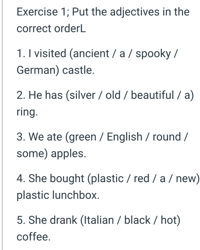 Exercise 1; Put the adjectives in the 
correct orderL 
1. I visited (ancient / a / spooky / 
German) castle. 
2. He has (silver / old / beautiful / a) 
ring. 
3. We ate (green / English / round / 
some) apples. 
4. She bought (plastic / red / a / new) 
plastic lunchbox. 
5. She drank (Italian / black / hot) 
coffee.