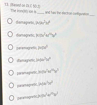 (Based on DLC 5D.2)
The iron(III) ion is_ and has the electron configuration_ .
diamagnetic, [Ar]4s^23d^6
diamagnetic, [Kr]5s^24d^(10)5p^8
paramagnetic, [Ar]3d^5
diamagnetic, [Ar]4s^23d^9
paramagnetic, [Kr]5s^24d^(10)5p^5
paramagnetic, [Ar]4s^23d^3
paramagnetic, [Kr]5s^24d^(10)5p^2