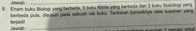 Jawab :_ 
8. Enam buku Biologi yang berbeda, 5 buku Kimia yang berbeda dan 2 buku Sosiologi yang 
berbeda pula, disusun pada sebuah rak buku. Tentukan banyaknya cara susunan yang 
_ 
terjadi! 
Jawab : 
akin an susunan 3 pemain untuk