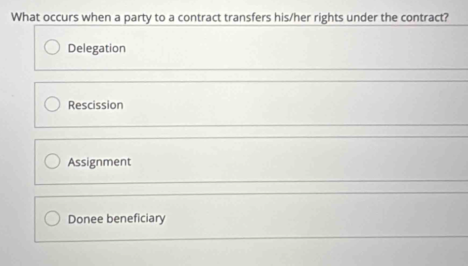 What occurs when a party to a contract transfers his/her rights under the contract?
Delegation
Rescission
Assignment
Donee beneficiary