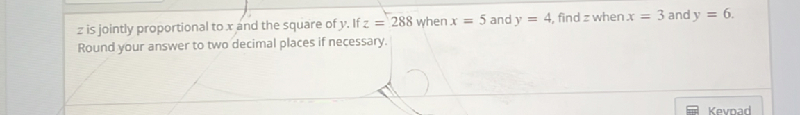 z is jointly proportional to x and the square of y. If z=288 when x=5 and y=4 , find z when x=3 and y=6. 
Round your answer to two decimal places if necessary. 
Kevoad