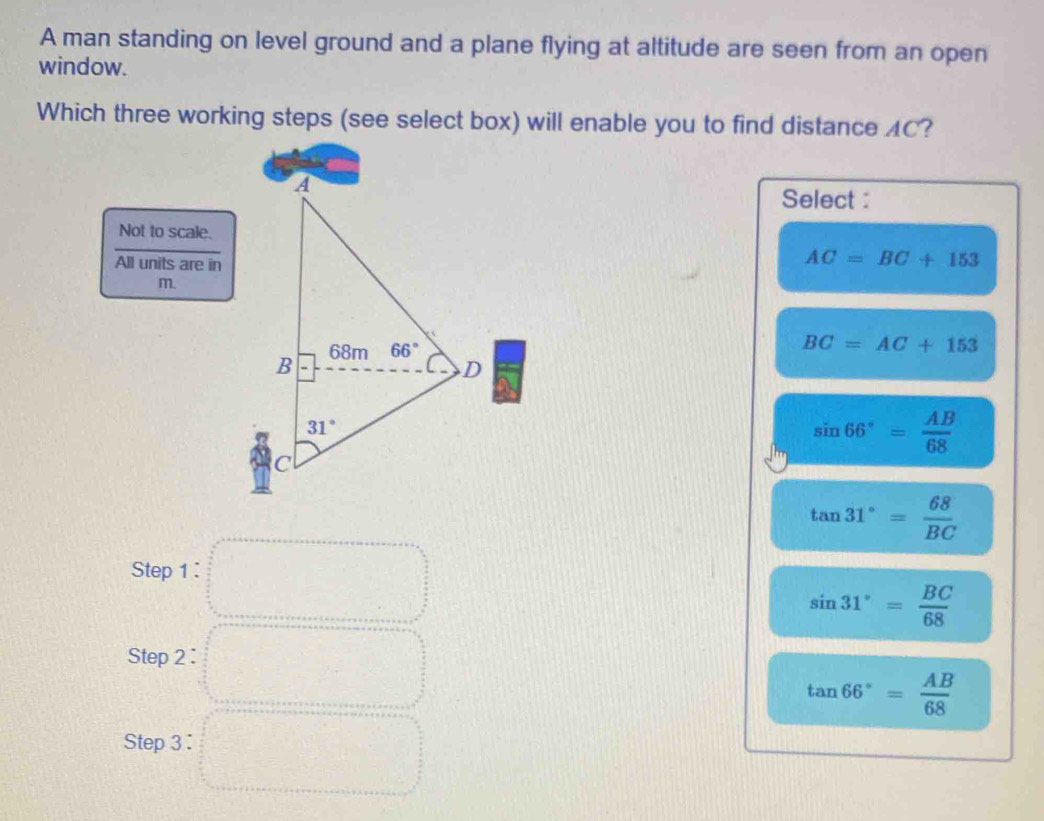 A man standing on level ground and a plane flying at altitude are seen from an open
window.
Which three working steps (see select box) will enable you to find distance AC?
Select :
Not to scale.
All units are in
AC=BC+153
m.
BC=AC+153
sin 66°= AB/68 
tan 31°= 68/BC 
Step 1 :
sin 31°= BC/68 
Step 2 :
tan 66°= AB/68 
Step 3 :