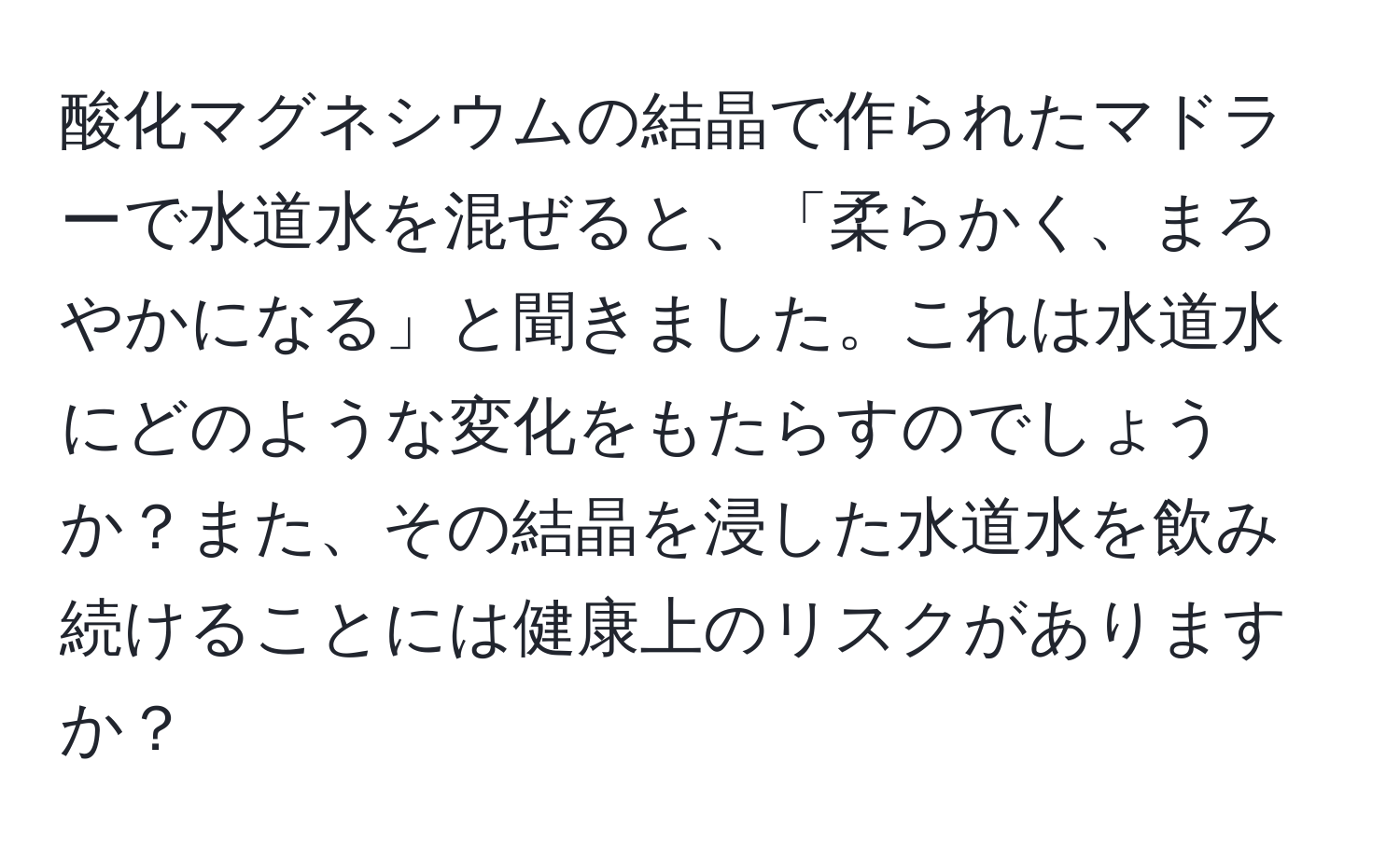 酸化マグネシウムの結晶で作られたマドラーで水道水を混ぜると、「柔らかく、まろやかになる」と聞きました。これは水道水にどのような変化をもたらすのでしょうか？また、その結晶を浸した水道水を飲み続けることには健康上のリスクがありますか？