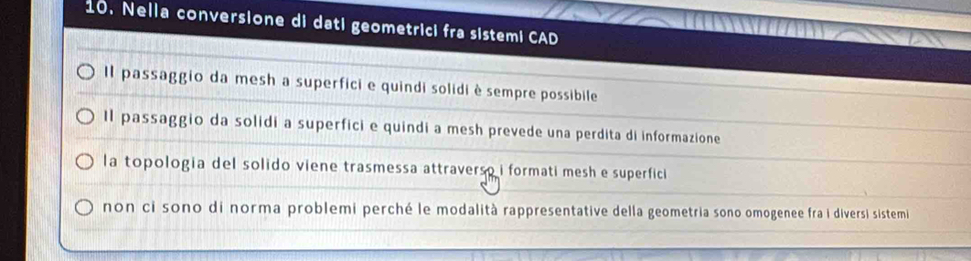 Nella conversione di dati geometrici fra sistemi CAD
Il passaggio da mesh a superfici e quindi solidi è sempre possibile
Il passaggio da solidi a superfici e quindi a mesh prevede una perdita di informazione
la topologia del solido viene trasmessa attraverso i formati mesh e superfici
non ci sono di norma problemi perché le modalità rappresentative della geometria sono omogenee fra i diversi sistemi