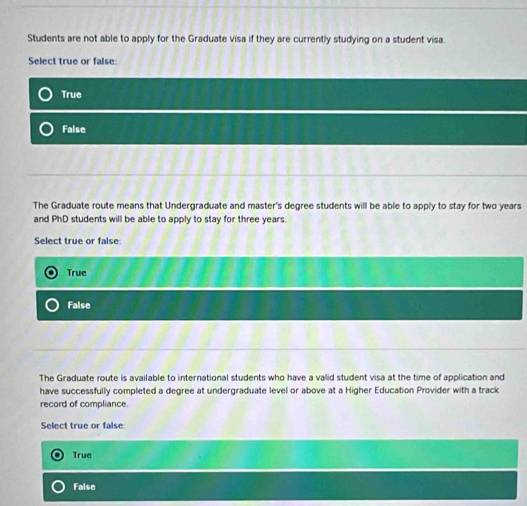 Students are not able to apply for the Graduate visa if they are currently studying on a student visa.
Select true or false:
True
False
The Graduate route means that Undergraduate and master's degree students will be able to apply to stay for two years
and PhD students will be able to apply to stay for three years.
Select true or false:
True
False
The Graduate route is available to international students who have a valid student visa at the time of application and
have successfully completed a degree at undergraduate level or above at a Higher Education Provider with a track
record of compliance.
Select true or false
True
False