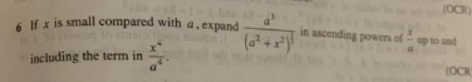 (OCR) 
6 If x is small compared with a , expand frac a^3(a^2+x^2)^ 2/3  in ascending powers of  3/a  up to and 
including the term in  x^4/a^4 . (OCR