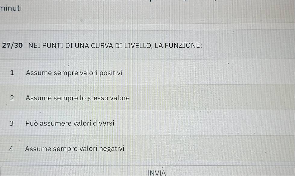 minuti 
27/30 NEI PUNTI DI UNA CURVA DI LIVELLO, LA FUNZIONE: 
1 Assume sempre valori positivi 
2 Assume sempre lo stesso valore 
3 Può assumere valori diversi 
4 Assume sempre valori negativi 
INVIA