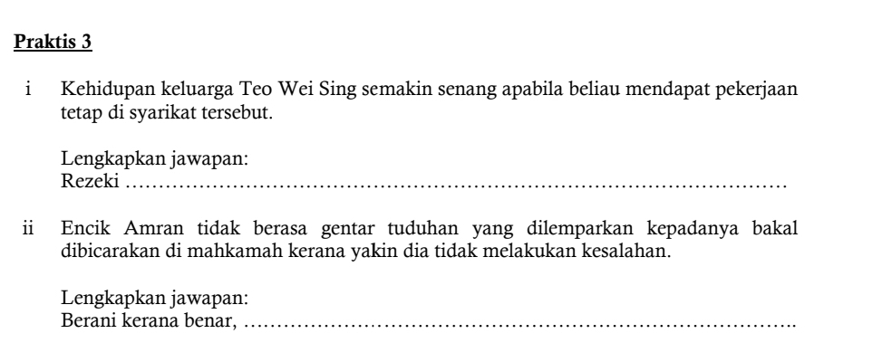 Praktis 3 
i Kehidupan keluarga Teo Wei Sing semakin senang apabila beliau mendapat pekerjaan 
tetap di syarikat tersebut. 
Lengkapkan jawapan: 
Rezeki 
ii Encik Amran tidak berasa gentar tuduhan yang dilemparkan kepadanya bakal 
dibicarakan di mahkamah kerana yakin dia tidak melakukan kesalahan. 
Lengkapkan jawapan: 
Berani kerana benar,