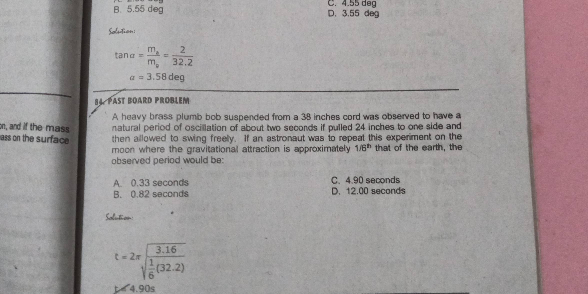 C. 4.55 deg
B. 5.55 deg D. 3.55 deg
Solution:
tan alpha =frac m_am_a= 2/32.2 
a=3.58deg
84. PAST BOARD PROBLEM
A heavy brass plumb bob suspended from a 38 inches cord was observed to have a
on, and if the mass natural period of oscillation of about two seconds if pulled 24 inches to one side and
ass on the surface then allowed to swing freely. If an astronaut was to repeat this experiment on the
moon where the gravitational attraction is approximately 1/6^(th) that of the earth, the
observed period would be:
A. 0.33 seconds C. 4.90 seconds
B. 0.82 seconds D. 12.00 seconds
Solution:
t=2π sqrt(frac 1) 1/6 (32.2)
tapprox 4.90s