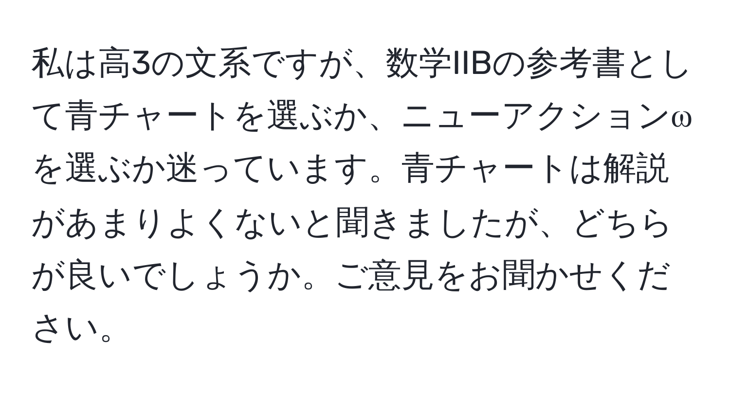 私は高3の文系ですが、数学IIBの参考書として青チャートを選ぶか、ニューアクションωを選ぶか迷っています。青チャートは解説があまりよくないと聞きましたが、どちらが良いでしょうか。ご意見をお聞かせください。