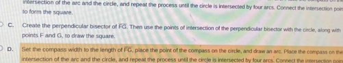 intersection of the arc and the circle, and repeat the process until the circle is intersected by four arcs. Connect the intersection poir
to form the square.
C. Create the perpendicular bisector of overline FG. Then use the points of intersection of the perpendicular bisector with the circle, along with
points F and G, to draw the square.
D. Set the compass width to the length of FG place the point of the compass on the circle, and draw an arc. Place the compass on the
intersection of the arc and the circle, and repeat the process until the circle is intersected by four arcs. Connect the intersection poin