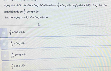 Ngày thứ nhất một đội công nhân làm được  1/6  công việc. Ngày thứ hai đội công nhân đó
làm thêm được  1/4  công việc.
Sau hai ngày còn lại số công việc là
 3/4  công việc.
 7/12  công việc.
 5/12  công việc.
 5/6  công việc.