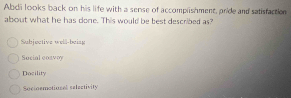 Abdi looks back on his life with a sense of accomplishment, pride and satisfaction
about what he has done. This would be best described as?
Subjective well-being
Social convoy
Docility
Socioemotional selectivity