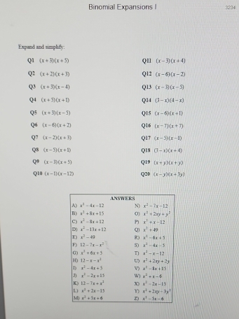 Binomial Expansions I 3234
Expand and simplify:
Q1 (x+3)(x+5) QI1 (x-3)(x+4)
Q2 (x+2)(x+3) Q12 (x-6)(x-2)
Q3 (x+3)(x-4) Q13 (x-3)(x-5)
Q4 (x+5)(x+1) Q14 (3-x)(4-x)
Q5 (x+3)(x-5) Q15 (x-6)(x+1)
Q6 (x-6)(x+2) Q16 (x-7)(x+7)
Q7 (x-2)(x+3) Q17 (x-5)(x-1)
Q8 (x-5)(x+1) Q18 (3-x)(x+4)
Q9 (x-3)(x+5) Q19 (x+y)(x+y)
Q10 (x-1)(x-12) Q20 (x-y)(x+3y)