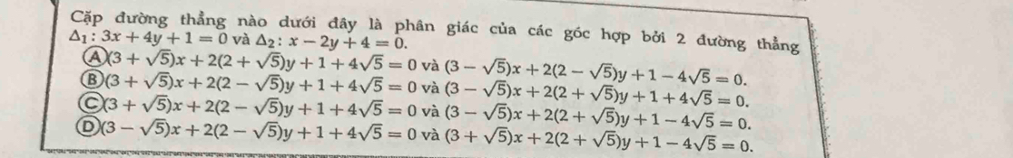 Cặp đường thẳng nào dưới đây là phân giác của các góc hợp bởi 2 đường thẳng
△ _1:3x+4y+1=0 và △ _2:x-2y+4=0.
A (3+sqrt(5))x+2(2+sqrt(5))y+1+4sqrt(5)=0 và (3-sqrt(5))x+2(2-sqrt(5))y+1-4sqrt(5)=0.
⑬ (3+sqrt(5))x+2(2-sqrt(5))y+1+4sqrt(5)=0 và (3-sqrt(5))x+2(2+sqrt(5))y+1+4sqrt(5)=0.
a (3+sqrt(5))x+2(2-sqrt(5))y+1+4sqrt(5)=0 và (3-sqrt(5))x+2(2+sqrt(5))y+1-4sqrt(5)=0.
D (3-sqrt(5))x+2(2-sqrt(5))y+1+4sqrt(5)=0 và (3+sqrt(5))x+2(2+sqrt(5))y+1-4sqrt(5)=0.