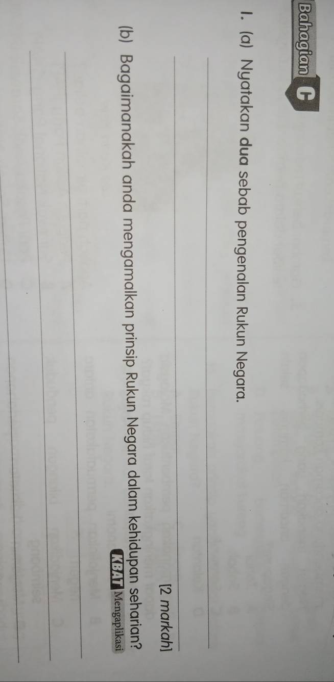 Bahagian 
1. (a) Nyatakan dua sebab pengenalan Rukun Negara. 
_ 
_ 
[2 markah] 
(b) Bagaimanakah anda mengamalkan prinsip Rukun Negara dalam kehidupan seharian? 
KBAT Mengaplikasi 
_ 
_ 
_