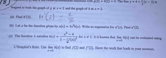 are twice an erentuble functions wits g(2)=h(2)=4. The line y=4+frac 3(x-2) ls 
langent to both the graph of g at x=2 and the graph of h at x=2. 
(a) Find h'(2). 
(b) Let a be the function given by a(x)=3x^3h(x). Write an expression for a'(x) Find a'(2). 
(c) The function / satisfies h(x)=frac x^2-41-(f(x))^3 for x!= 2. It is known that limlimits _xto 2h(x) can bo evaluated using 
L'Hospital's Rule. Use limlimits _xto 2h(x) to find f(2) and f'(2). Show the work that leads to your answers.