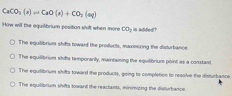 CaCO_3(s)leftharpoons CaO(s)+CO_2(aq)
How will the equilibrium position shift when more CO_2 is added?
The equilibrium shifts toward the products, maximizing the disturbance.
The equilibrium shifts temporarily, maintaining the equilibrium point as a constant.
The equilibrium shifts toward the products, going to completion to resolve the disturbance.
The equilibrium shifts toward the reactants, minimizing the disturbance.