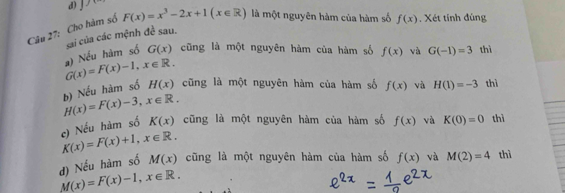 1 1c 
Câu 27: Cho hàm số
F(x)=x^3-2x+1(x∈ R) là một nguyên hàm của hàm số f(x). Xét tính đúng
sai của các mệnh đề sau.
a) Nếu hàm số G(x) cũng là một nguyên hàm của hàm số f(x) và G(-1)=3 thì
G(x)=F(x)-1, x∈ R. 
b) Nếu hàm số H(x) cũng là một nguyên hàm của hàm số f(x) và H(1)=-3 thì
H(x)=F(x)-3, x∈ R. 
c) Nếu hàm số K(x) cũng là một nguyên hàm của hàm số f(x) và K(0)=0 thì
K(x)=F(x)+1, x∈ R. 
d) Nếu hàm số M(x) cũng là một nguyên hàm của hàm số f(x) và M(2)=4 thì
M(x)=F(x)-1, x∈ R.