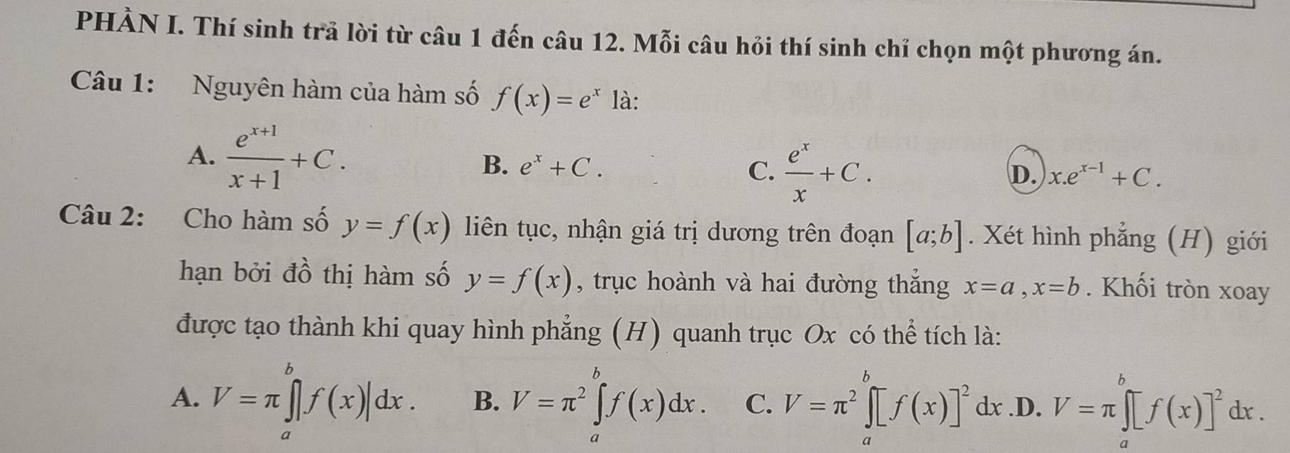 PHÀN I. Thí sinh trả lời từ câu 1 đến câu 12. Mỗi câu hỏi thí sinh chỉ chọn một phương án.
Câu 1: Nguyên hàm của hàm số f(x)=e^x là:
A.  (e^(x+1))/x+1 +C.
B. e^x+C. C.  e^x/x +C.
D. x.e^(x-1)+C. 
Câu 2: Cho hàm số y=f(x) liên tục, nhận giá trị dương trên đoạn [a;b]. Xét hình phẳng (H) giới
hạn bởi đồ thị hàm số y=f(x) , trục hoành và hai đường thắng x=a, x=b. Khối tròn xoay
được tạo thành khi quay hình phẳng (H) quanh trục Ox có thể tích là:
A. V=π ∈tlimits _a^(bf(x)|dx. B. V=π ^2)∈tlimits _a^(bf(x)dx. C. V=π ^2)∈tlimits _a^(bf(x)]^2)dx .D. V=π ∈tlimits _a^(b[f(x)]^2)dx.