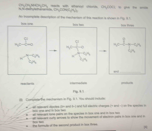 CH₃CH₃NHCH₃CH₃ reacts with elthancyl chioride, CH₃COCl, to give the amide
N, N-diethylelthanamide, CH₃CON (C_2H_5)_2
An incomplete description of the mechanism of this reaction is shown in Fig. 9.1.
box one box two box three
beginarrayr 6=frac m^circ  p_(sp)^^circ  ^-1 ^-1 ^-1 ^-1 ^-1 ^-1 ^-1 ^-1 ^-2 
beginarrayr bc_1n n_3c_7^(1-0 n^-1)_5c_3endarray H_4c-cH_2OH_2-c_2H_3
and_
reactants intermediate products
Fig. 9.1
() Complete the mechanism in Fig. 9.1. You should include:
all relevant dipoles (3+ and δ -) and full electric charges (+ and -) on the species in
box one and in box two
all relevant lone pairs on the species in box one and in box two
all relevant curly arrows to show the movement of electron pairs in box one and in 
bɑx two
the formula of the second product in box three.