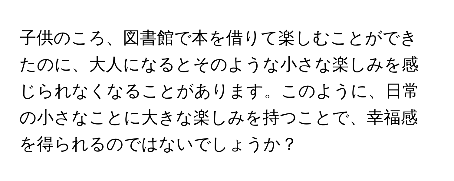 子供のころ、図書館で本を借りて楽しむことができたのに、大人になるとそのような小さな楽しみを感じられなくなることがあります。このように、日常の小さなことに大きな楽しみを持つことで、幸福感を得られるのではないでしょうか？