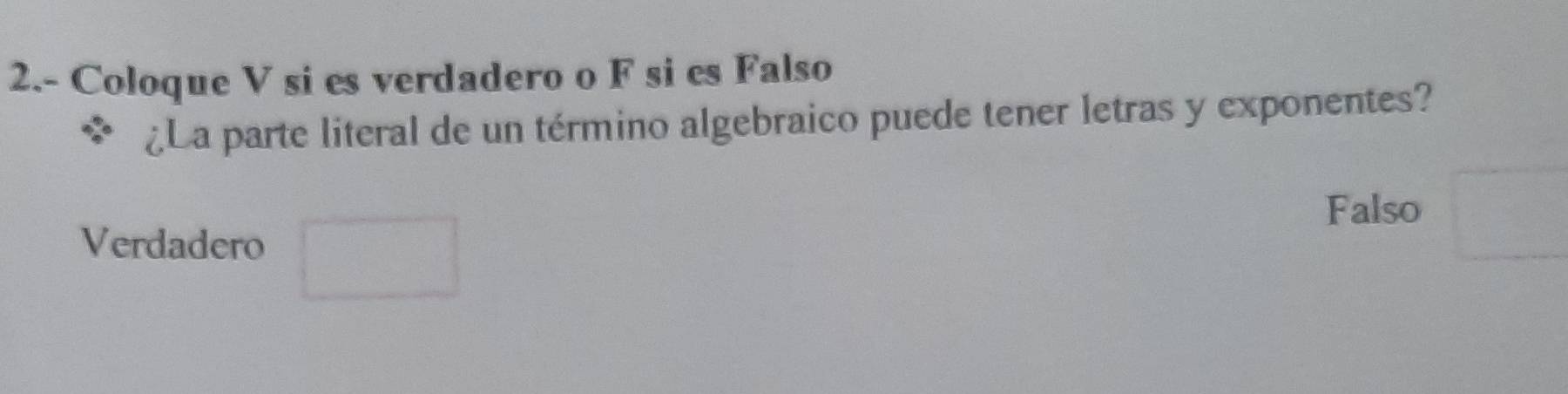 2.- Coloque V si es verdadero o F si es Falso 
¿La parte literal de un término algebraico puede tener letras y exponentes? 
Verdadero □ 
Falso □